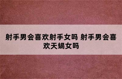 射手男会喜欢射手女吗 射手男会喜欢天蝎女吗
